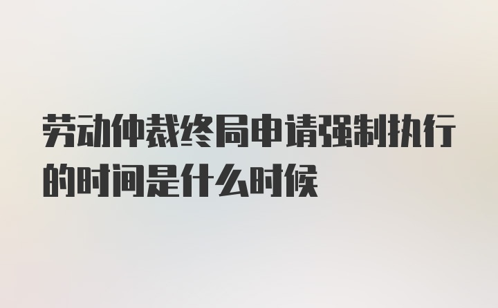 劳动仲裁终局申请强制执行的时间是什么时候