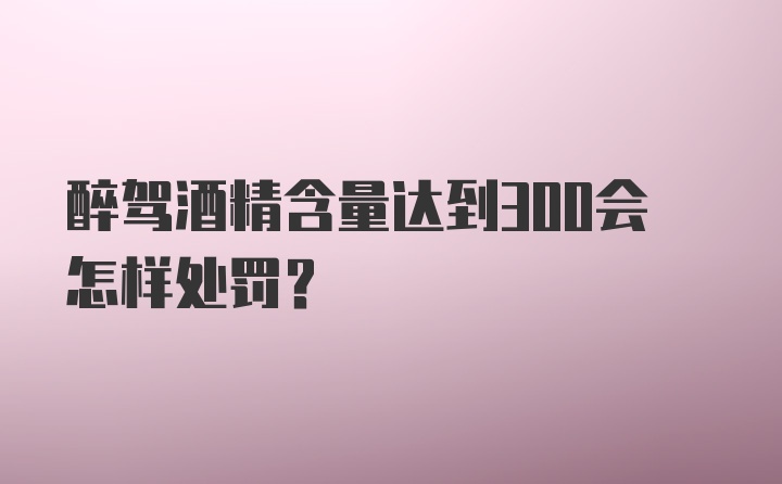 醉驾酒精含量达到300会怎样处罚？