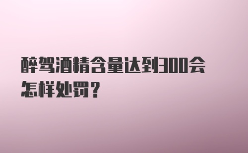 醉驾酒精含量达到300会怎样处罚？