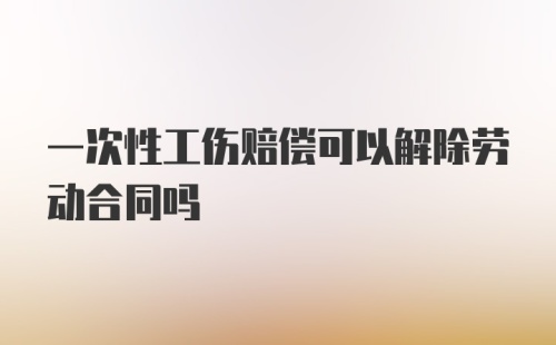 一次性工伤赔偿可以解除劳动合同吗