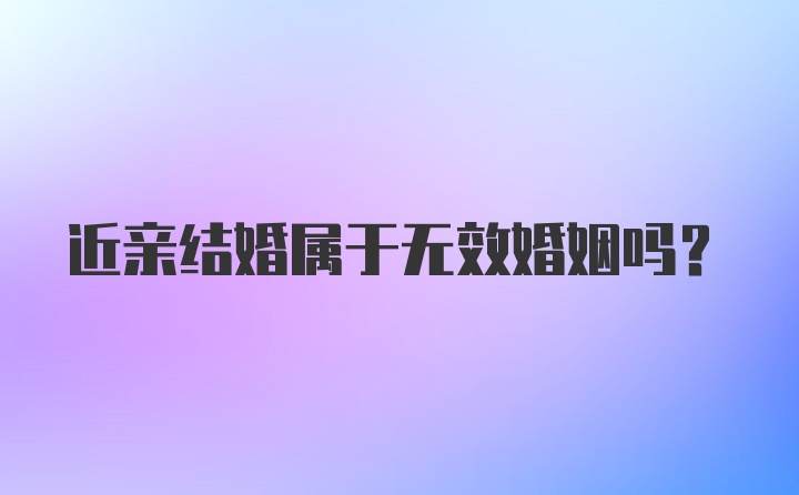 近亲结婚属于无效婚姻吗？