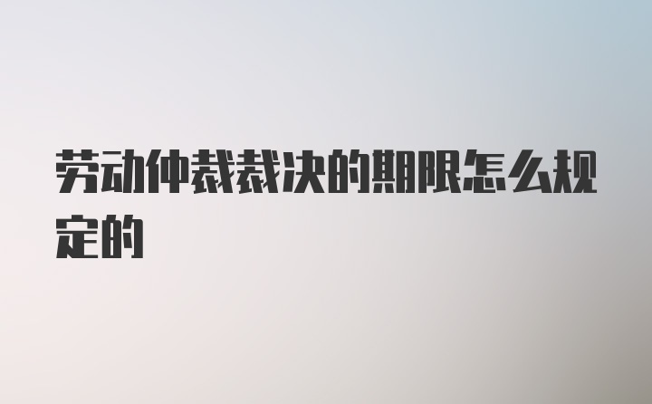 劳动仲裁裁决的期限怎么规定的