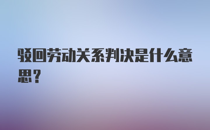 驳回劳动关系判决是什么意思？