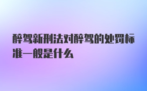 醉驾新刑法对醉驾的处罚标准一般是什么