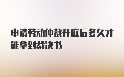 申请劳动仲裁开庭后多久才能拿到裁决书