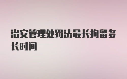 治安管理处罚法最长拘留多长时间