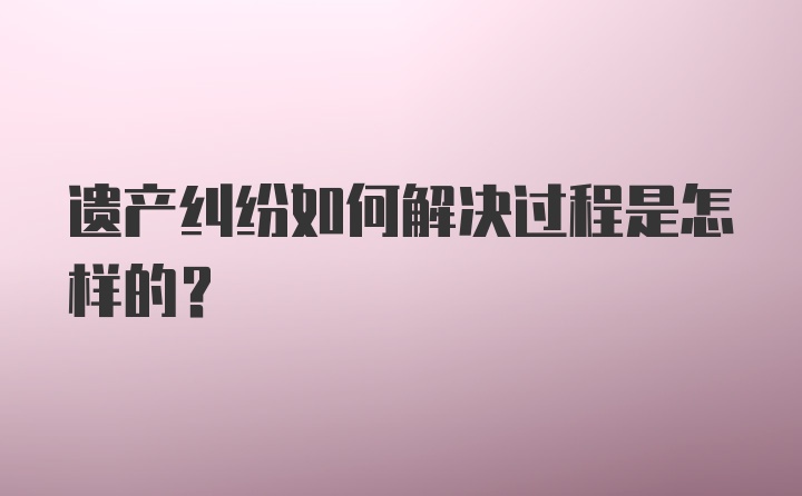 遗产纠纷如何解决过程是怎样的?