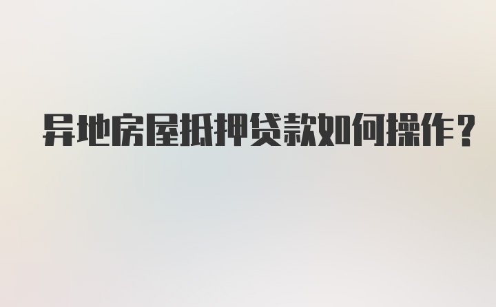 异地房屋抵押贷款如何操作？