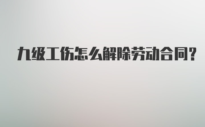 九级工伤怎么解除劳动合同？