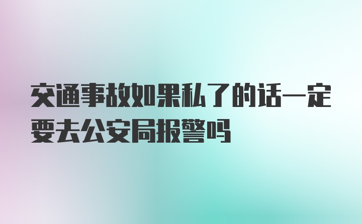 交通事故如果私了的话一定要去公安局报警吗