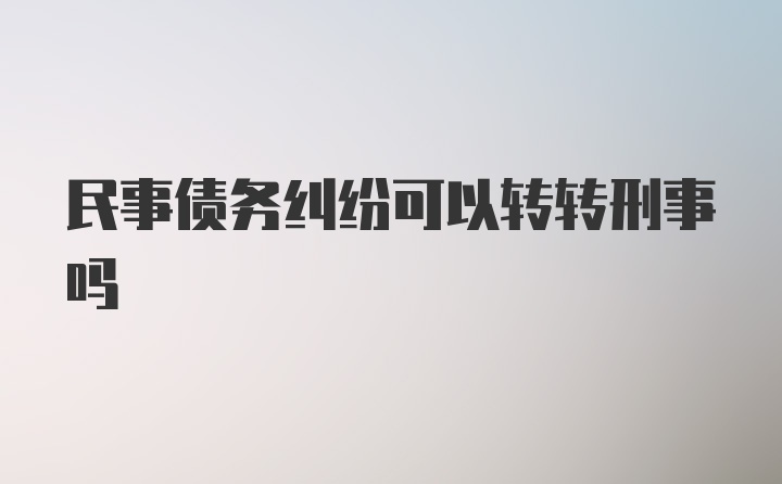 民事债务纠纷可以转转刑事吗