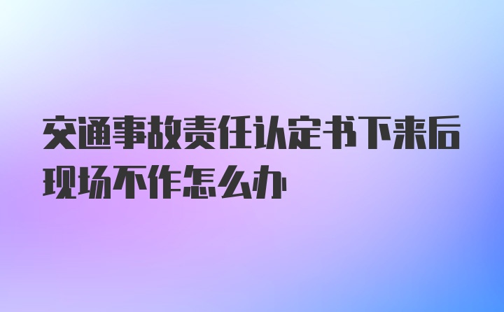 交通事故责任认定书下来后现场不作怎么办