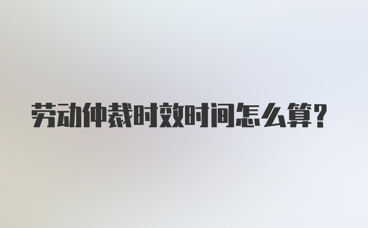 劳动仲裁时效时间怎么算？