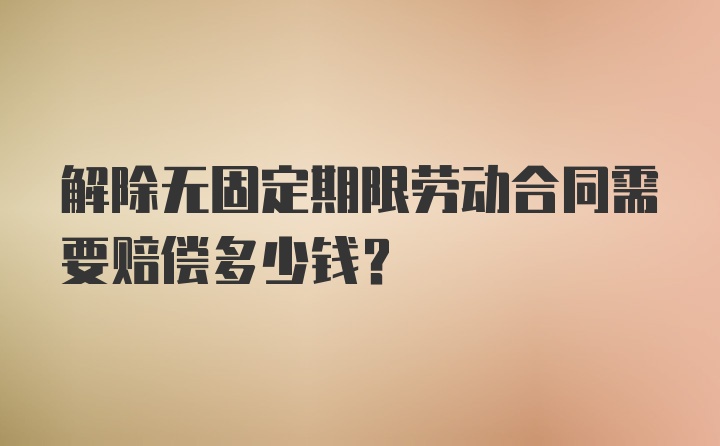 解除无固定期限劳动合同需要赔偿多少钱？