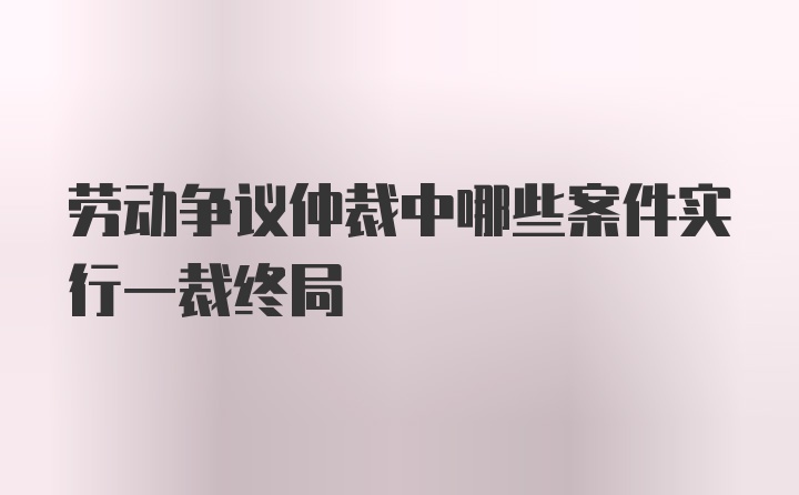 劳动争议仲裁中哪些案件实行一裁终局