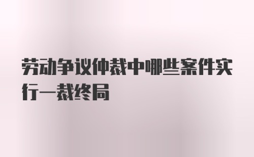 劳动争议仲裁中哪些案件实行一裁终局