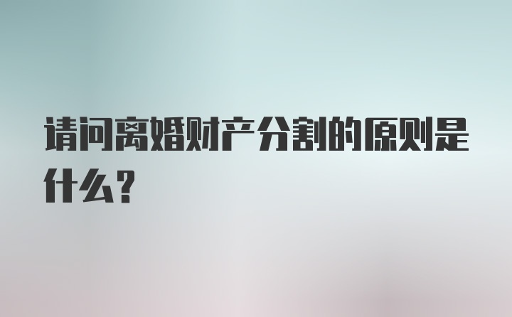 请问离婚财产分割的原则是什么？