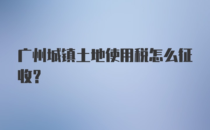 广州城镇土地使用税怎么征收？