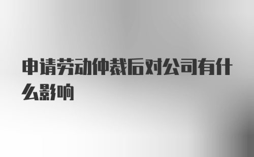 申请劳动仲裁后对公司有什么影响