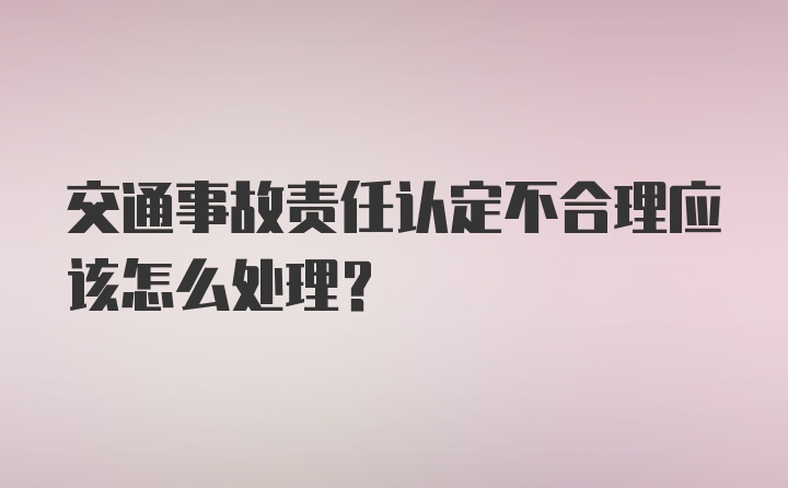 交通事故责任认定不合理应该怎么处理？