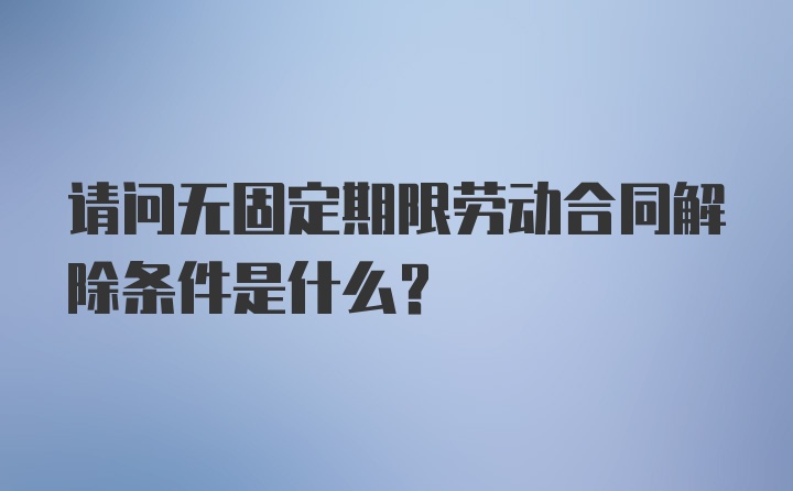 请问无固定期限劳动合同解除条件是什么？