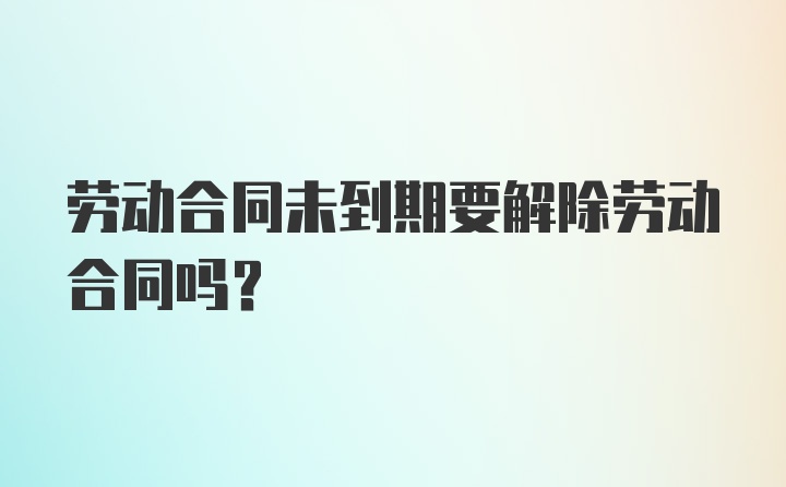 劳动合同未到期要解除劳动合同吗？