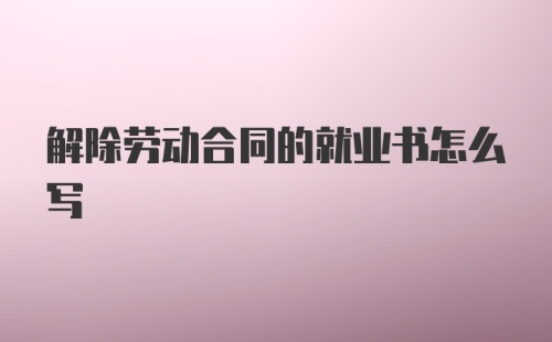 解除劳动合同的就业书怎么写