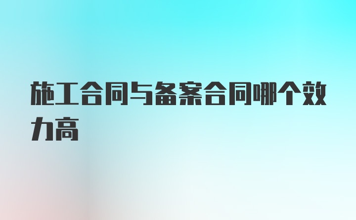 施工合同与备案合同哪个效力高