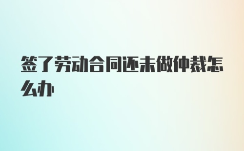 签了劳动合同还未做仲裁怎么办