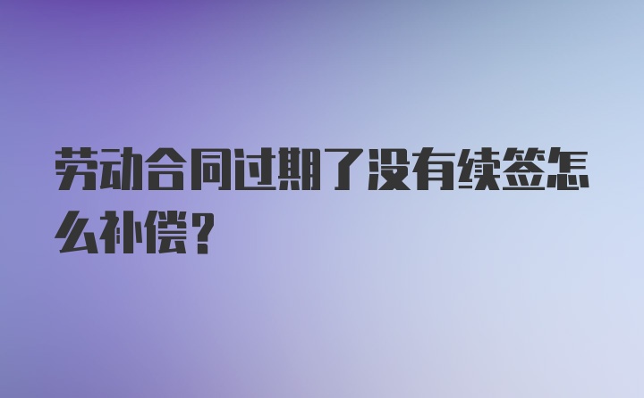 劳动合同过期了没有续签怎么补偿？