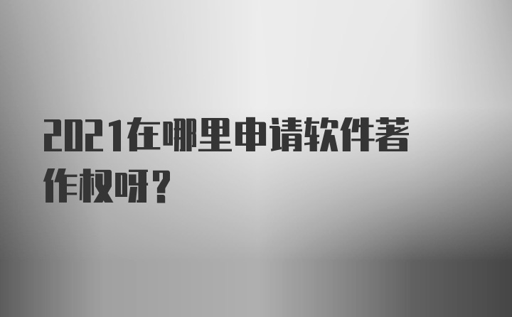 2021在哪里申请软件著作权呀？