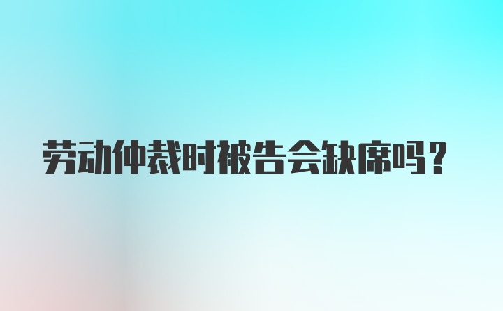 劳动仲裁时被告会缺席吗?