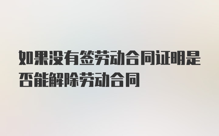 如果没有签劳动合同证明是否能解除劳动合同