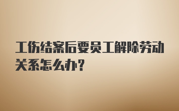 工伤结案后要员工解除劳动关系怎么办？