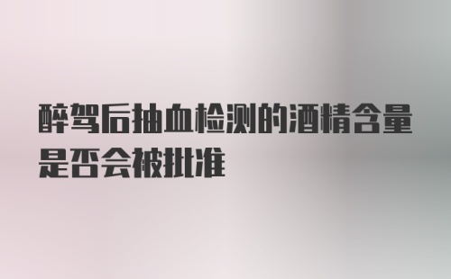 醉驾后抽血检测的酒精含量是否会被批准