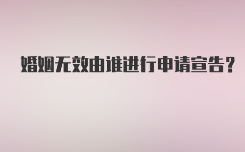 婚姻无效由谁进行申请宣告？