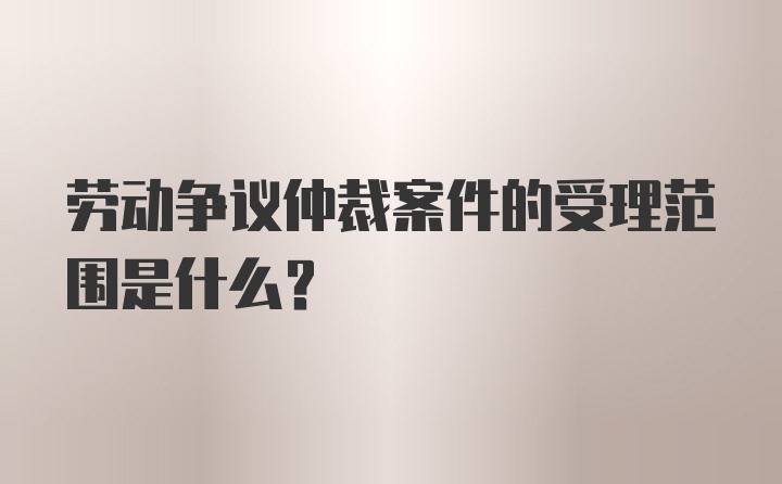 劳动争议仲裁案件的受理范围是什么?