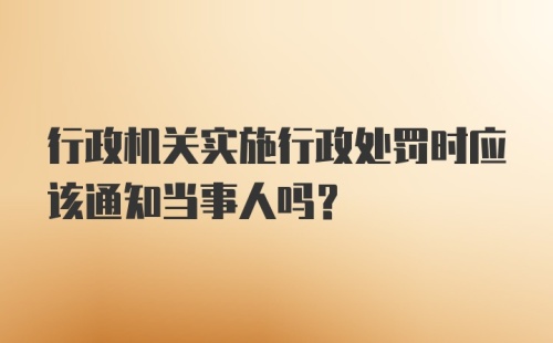 行政机关实施行政处罚时应该通知当事人吗？