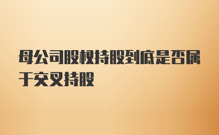 母公司股权持股到底是否属于交叉持股