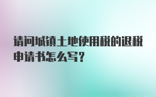 请问城镇土地使用税的退税申请书怎么写？