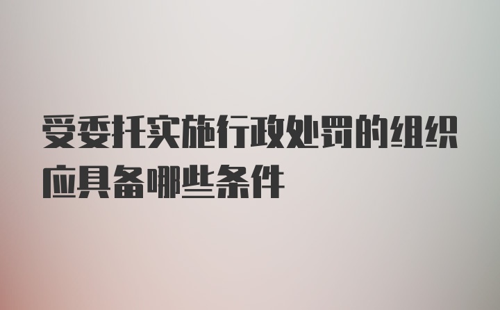 受委托实施行政处罚的组织应具备哪些条件