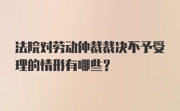 法院对劳动仲裁裁决不予受理的情形有哪些？