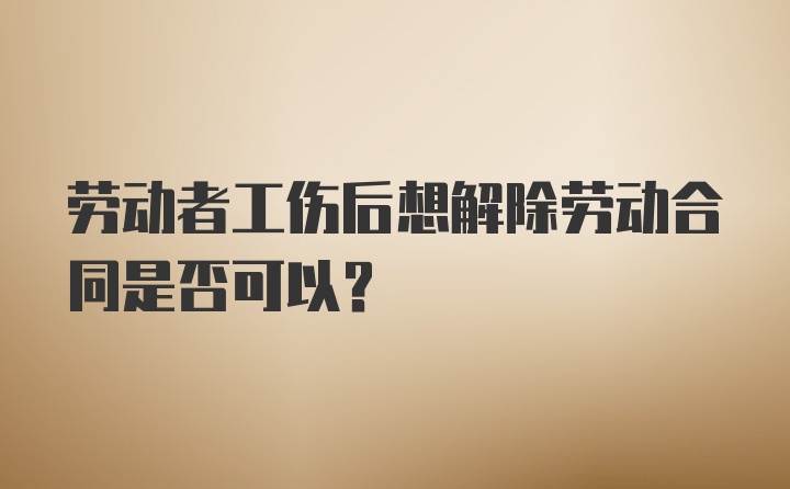 劳动者工伤后想解除劳动合同是否可以?