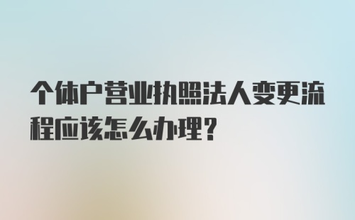 个体户营业执照法人变更流程应该怎么办理？