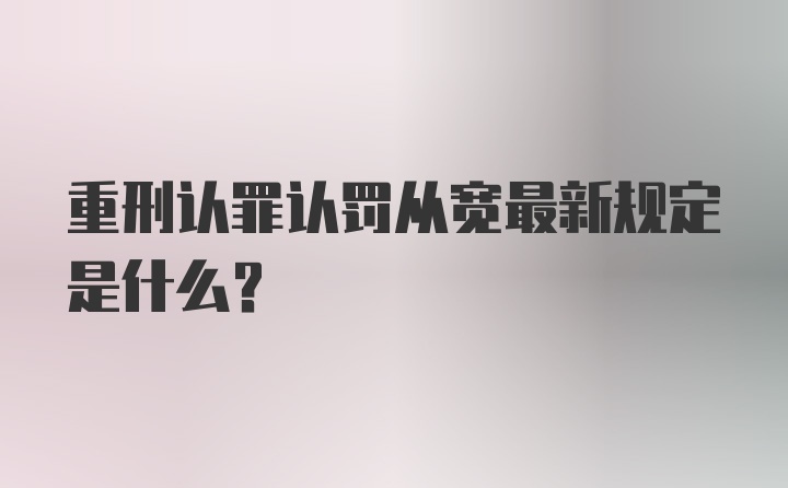 重刑认罪认罚从宽最新规定是什么？