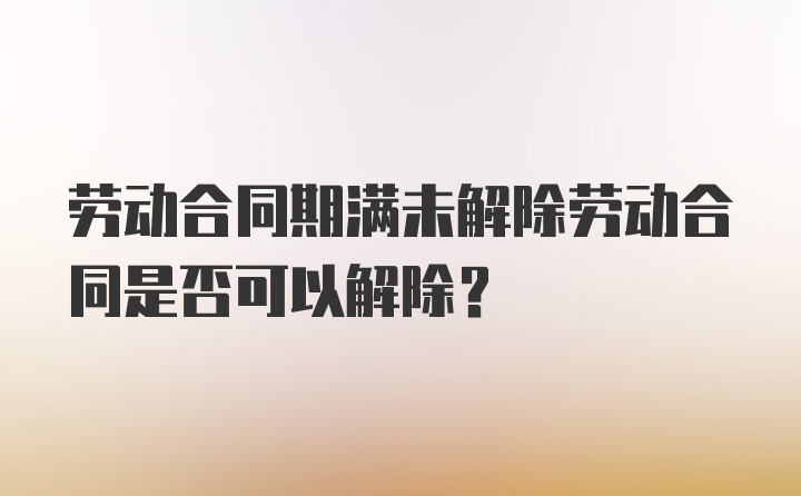 劳动合同期满未解除劳动合同是否可以解除？