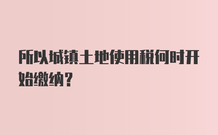 所以城镇土地使用税何时开始缴纳？