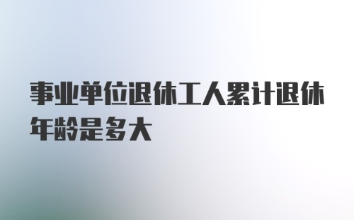 事业单位退休工人累计退休年龄是多大