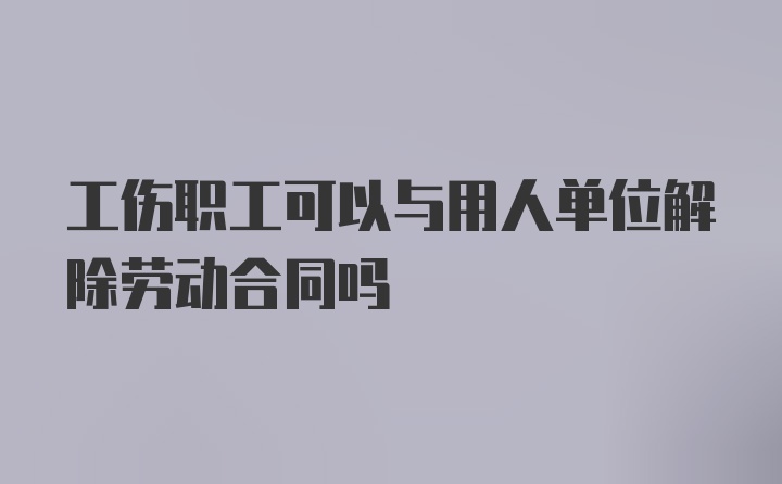 工伤职工可以与用人单位解除劳动合同吗