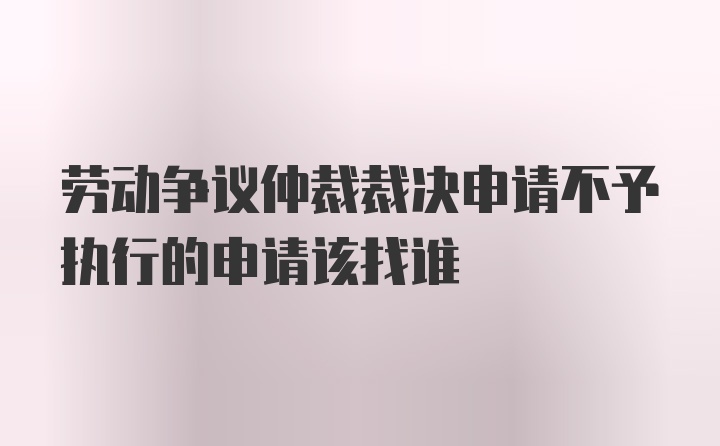 劳动争议仲裁裁决申请不予执行的申请该找谁